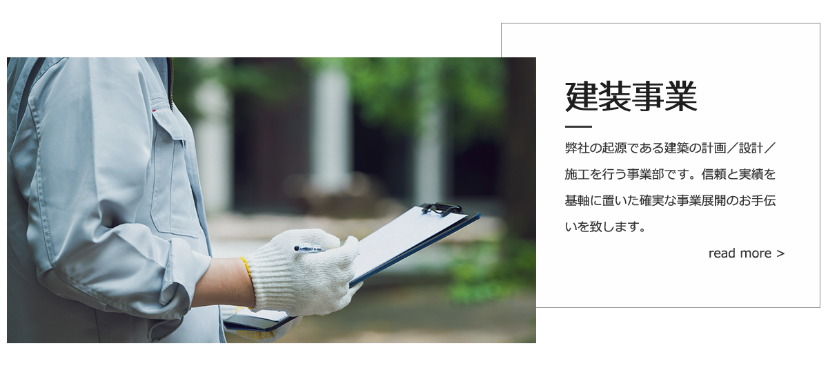 建装事業：弊社の起源である建築の計画/設計/施工を行う事業部です。信頼と実績を基軸に置いた確実な事業展開のお手伝いをいたします。